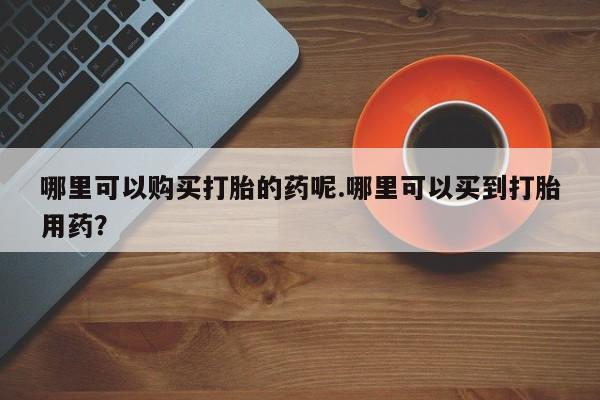 哪里有打胎药的私人店哪里可以购买打胎的药呢.哪里可以买到打胎用药？