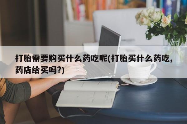 哪里有打胎药的私人店打胎需要购买什么药吃呢(打胎买什么药吃,药店给买吗?)