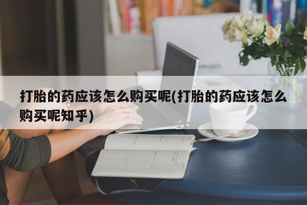 哪里有打胎药的私人店打胎的药应该怎么购买呢(打胎的药应该怎么购买呢知乎)